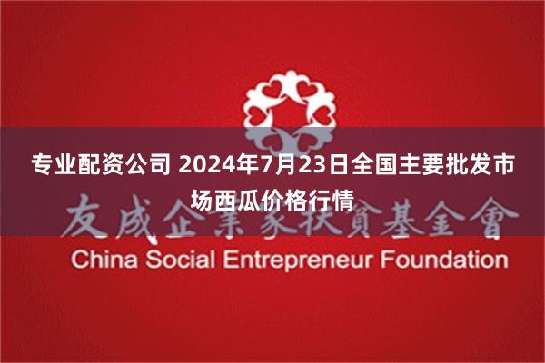 专业配资公司 2024年7月23日全国主要批发市场西瓜价格行情