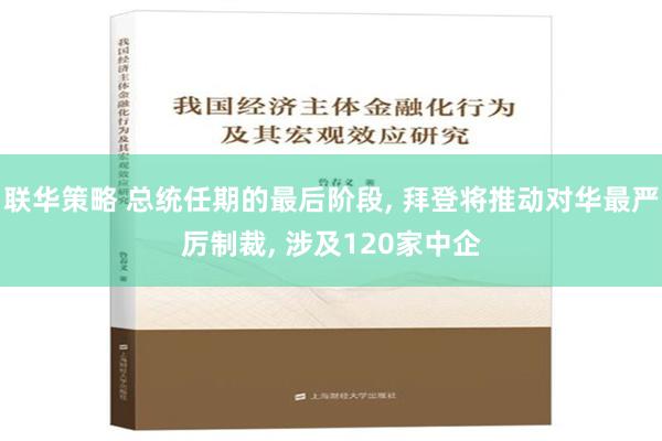 联华策略 总统任期的最后阶段, 拜登将推动对华最严厉制裁, 涉及120家中企