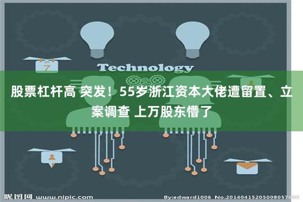 股票杠杆高 突发！55岁浙江资本大佬遭留置、立案调查 上万股东懵了