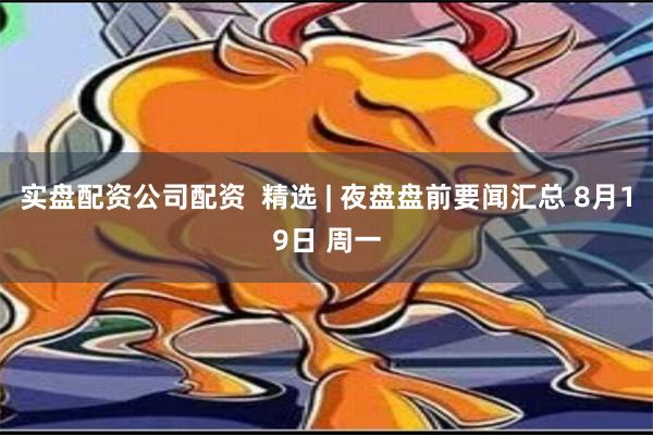 实盘配资公司配资  精选 | 夜盘盘前要闻汇总 8月19日 周一