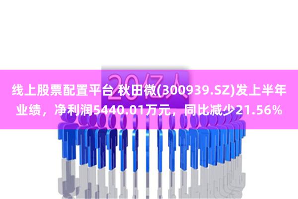 线上股票配置平台 秋田微(300939.SZ)发上半年业绩，净利润5440.01万元，同比减少21.56%