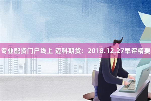 专业配资门户线上 迈科期货：2018.12.27早评精要