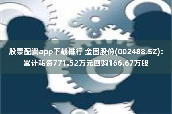 股票配资app下载排行 金固股份(002488.SZ)：累计耗资771.52万元回购166.67万股