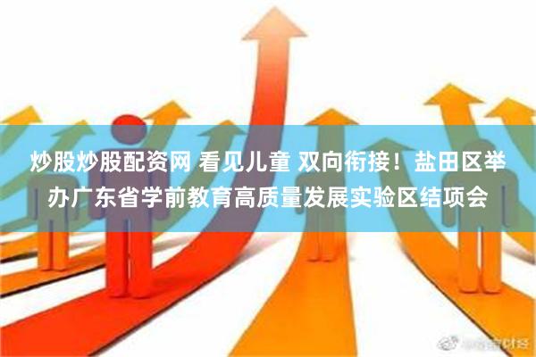 炒股炒股配资网 看见儿童 双向衔接！盐田区举办广东省学前教育高质量发展实验区结项会