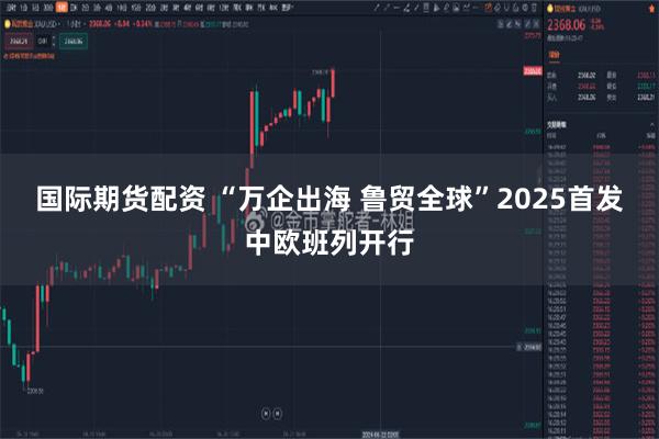 国际期货配资 “万企出海 鲁贸全球”2025首发中欧班列开行