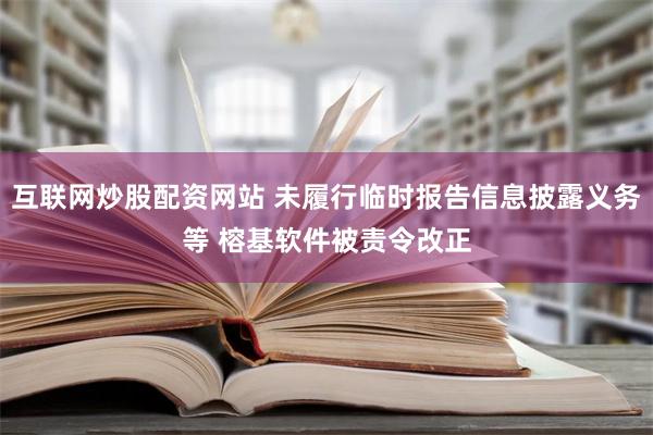 互联网炒股配资网站 未履行临时报告信息披露义务等 榕基软件被责令改正