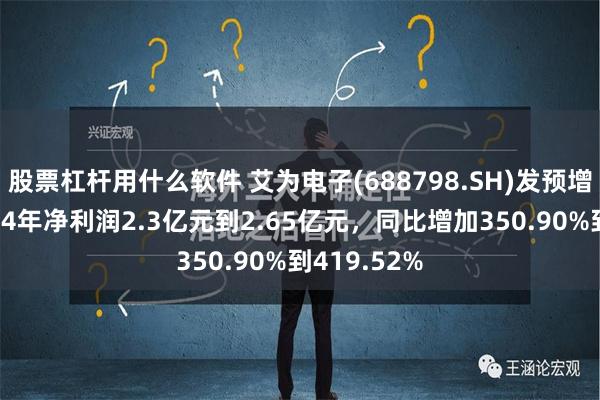 股票杠杆用什么软件 艾为电子(688798.SH)发预增，预计2024年净利润2.3亿元到2.65亿元，同比增加350.90%到419.52%