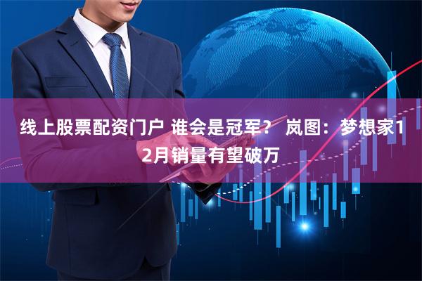 线上股票配资门户 谁会是冠军？ 岚图：梦想家12月销量有望破万